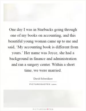 One day I was in Starbucks going through one of my books on accounting, and this beautiful young woman came up to me and said, ‘My accounting book is different from yours.’ Her name was Joyce, she had a background in finance and administration and ran a surgery center. Within a short time, we were married Picture Quote #1