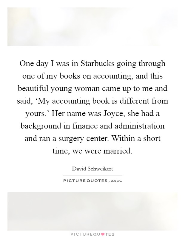 One day I was in Starbucks going through one of my books on accounting, and this beautiful young woman came up to me and said, ‘My accounting book is different from yours.' Her name was Joyce, she had a background in finance and administration and ran a surgery center. Within a short time, we were married. Picture Quote #1