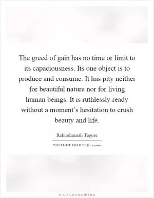 The greed of gain has no time or limit to its capaciousness. Its one object is to produce and consume. It has pity neither for beautiful nature nor for living human beings. It is ruthlessly ready without a moment’s hesitation to crush beauty and life Picture Quote #1
