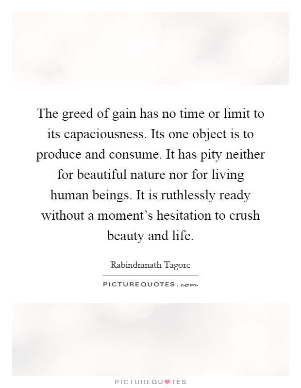 The greed of gain has no time or limit to its capaciousness. Its one object is to produce and consume. It has pity neither for beautiful nature nor for living human beings. It is ruthlessly ready without a moment's hesitation to crush beauty and life. Picture Quote #1