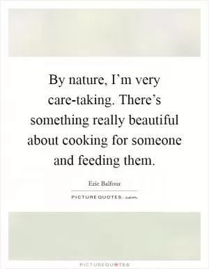 By nature, I’m very care-taking. There’s something really beautiful about cooking for someone and feeding them Picture Quote #1