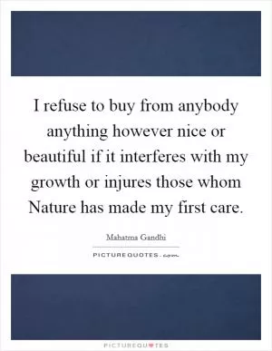 I refuse to buy from anybody anything however nice or beautiful if it interferes with my growth or injures those whom Nature has made my first care Picture Quote #1