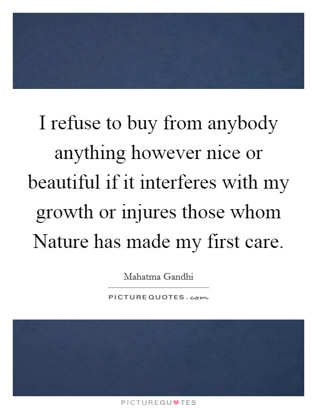 I refuse to buy from anybody anything however nice or beautiful if it interferes with my growth or injures those whom Nature has made my first care. Picture Quote #1