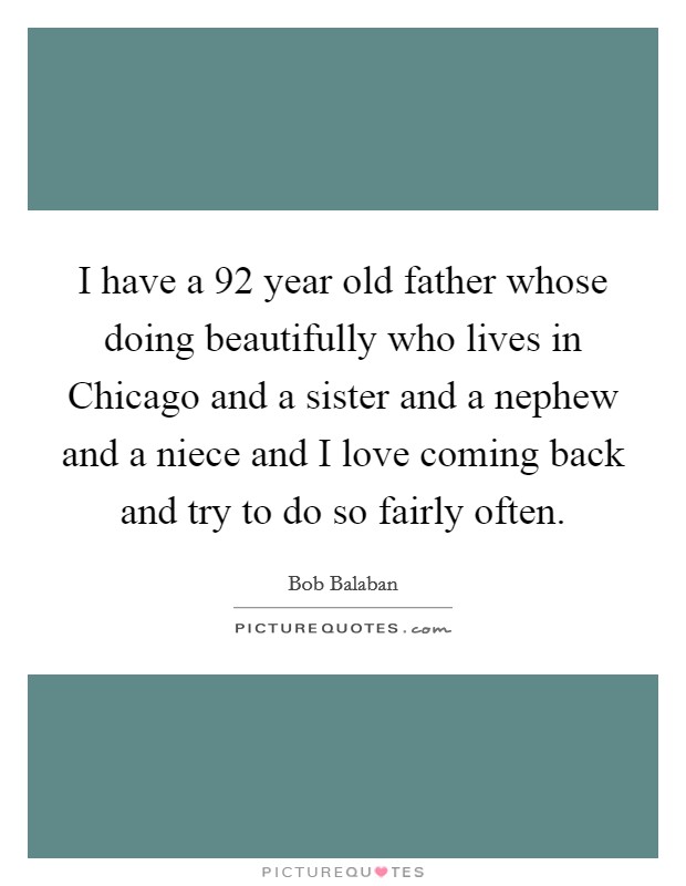 I have a 92 year old father whose doing beautifully who lives in Chicago and a sister and a nephew and a niece and I love coming back and try to do so fairly often. Picture Quote #1