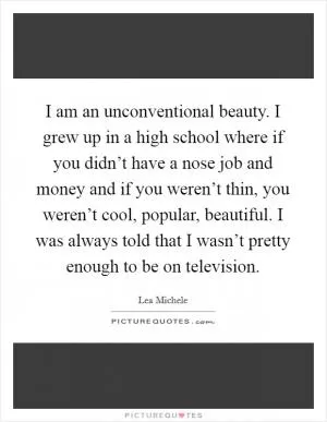 I am an unconventional beauty. I grew up in a high school where if you didn’t have a nose job and money and if you weren’t thin, you weren’t cool, popular, beautiful. I was always told that I wasn’t pretty enough to be on television Picture Quote #1