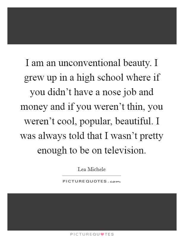 I am an unconventional beauty. I grew up in a high school where if you didn't have a nose job and money and if you weren't thin, you weren't cool, popular, beautiful. I was always told that I wasn't pretty enough to be on television. Picture Quote #1