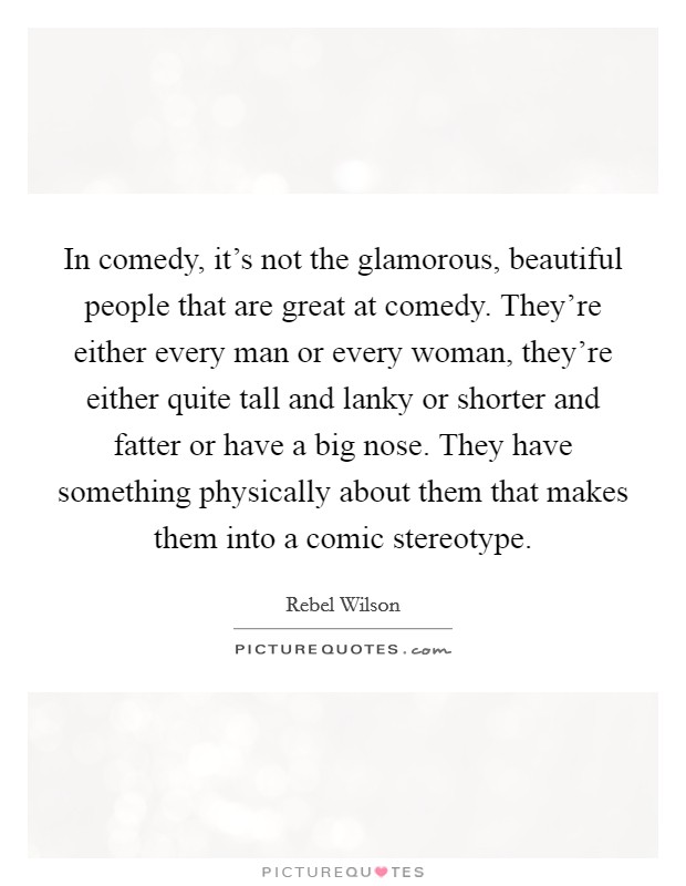 In comedy, it's not the glamorous, beautiful people that are great at comedy. They're either every man or every woman, they're either quite tall and lanky or shorter and fatter or have a big nose. They have something physically about them that makes them into a comic stereotype. Picture Quote #1