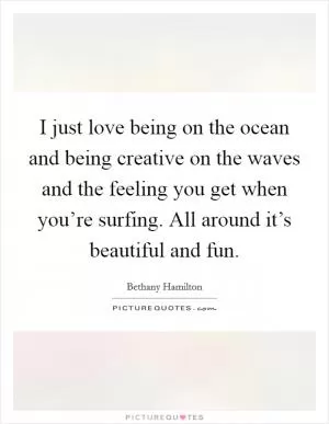 I just love being on the ocean and being creative on the waves and the feeling you get when you’re surfing. All around it’s beautiful and fun Picture Quote #1