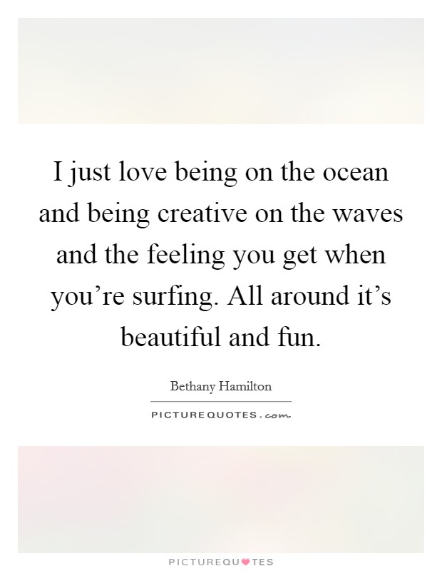I just love being on the ocean and being creative on the waves and the feeling you get when you're surfing. All around it's beautiful and fun. Picture Quote #1