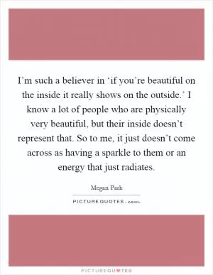 I’m such a believer in ‘if you’re beautiful on the inside it really shows on the outside.’ I know a lot of people who are physically very beautiful, but their inside doesn’t represent that. So to me, it just doesn’t come across as having a sparkle to them or an energy that just radiates Picture Quote #1