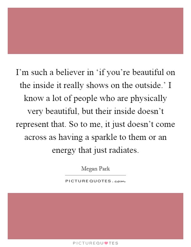I'm such a believer in ‘if you're beautiful on the inside it really shows on the outside.' I know a lot of people who are physically very beautiful, but their inside doesn't represent that. So to me, it just doesn't come across as having a sparkle to them or an energy that just radiates. Picture Quote #1