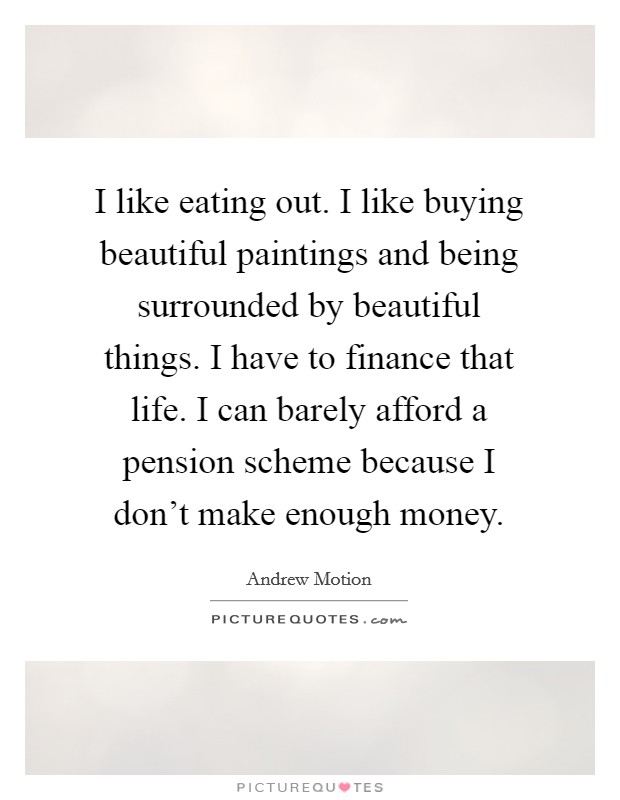 I like eating out. I like buying beautiful paintings and being surrounded by beautiful things. I have to finance that life. I can barely afford a pension scheme because I don't make enough money. Picture Quote #1