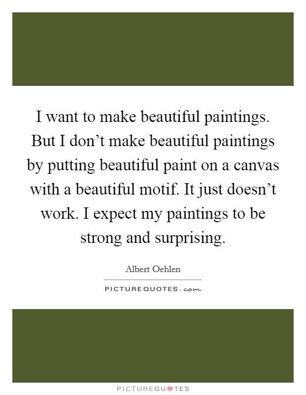 I want to make beautiful paintings. But I don't make beautiful paintings by putting beautiful paint on a canvas with a beautiful motif. It just doesn't work. I expect my paintings to be strong and surprising. Picture Quote #1
