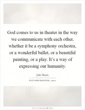 God comes to us in theater in the way we communicate with each other, whether it be a symphony orchestra, or a wonderful ballet, or a beautiful painting, or a play. It’s a way of expressing our humanity Picture Quote #1