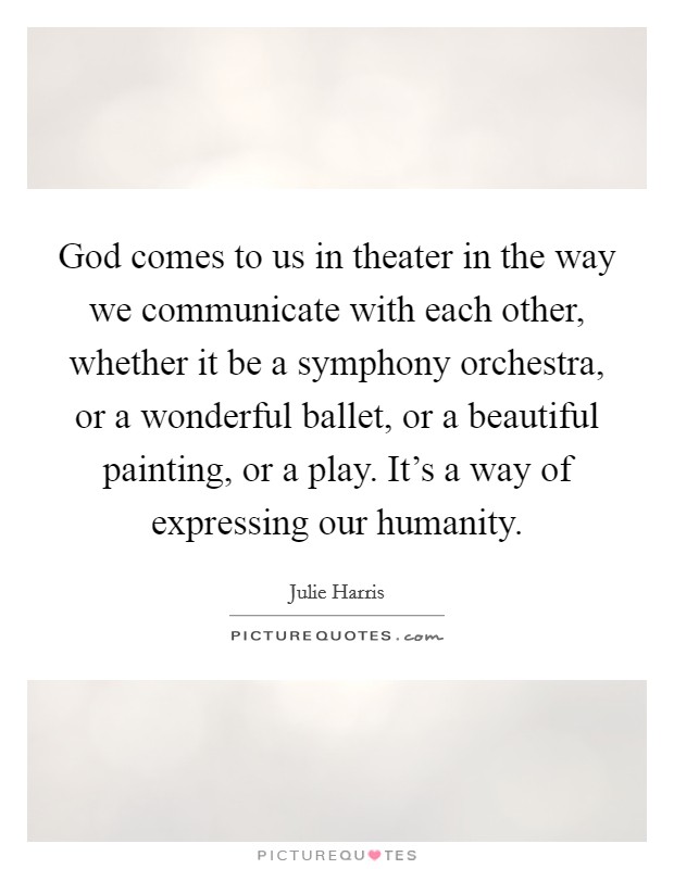 God comes to us in theater in the way we communicate with each other, whether it be a symphony orchestra, or a wonderful ballet, or a beautiful painting, or a play. It's a way of expressing our humanity. Picture Quote #1
