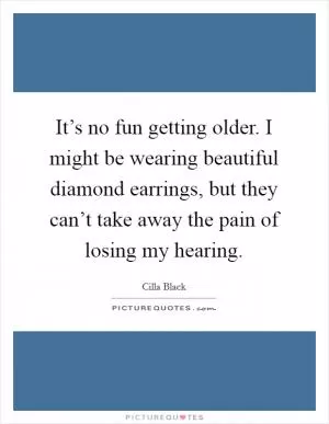 It’s no fun getting older. I might be wearing beautiful diamond earrings, but they can’t take away the pain of losing my hearing Picture Quote #1