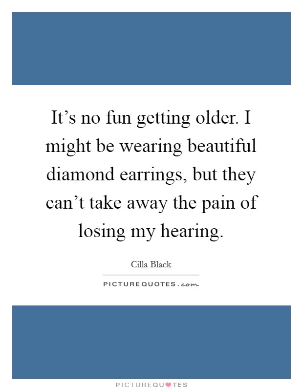 It's no fun getting older. I might be wearing beautiful diamond earrings, but they can't take away the pain of losing my hearing. Picture Quote #1