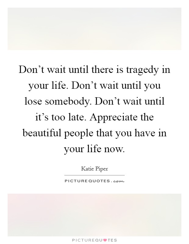 Don't wait until there is tragedy in your life. Don't wait until you lose somebody. Don't wait until it's too late. Appreciate the beautiful people that you have in your life now. Picture Quote #1