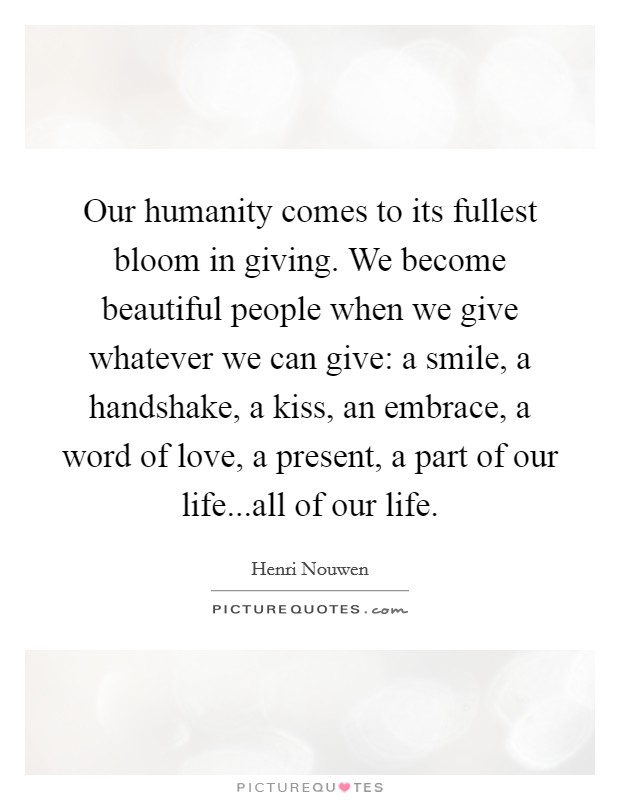 Our humanity comes to its fullest bloom in giving. We become beautiful people when we give whatever we can give: a smile, a handshake, a kiss, an embrace, a word of love, a present, a part of our life...all of our life. Picture Quote #1