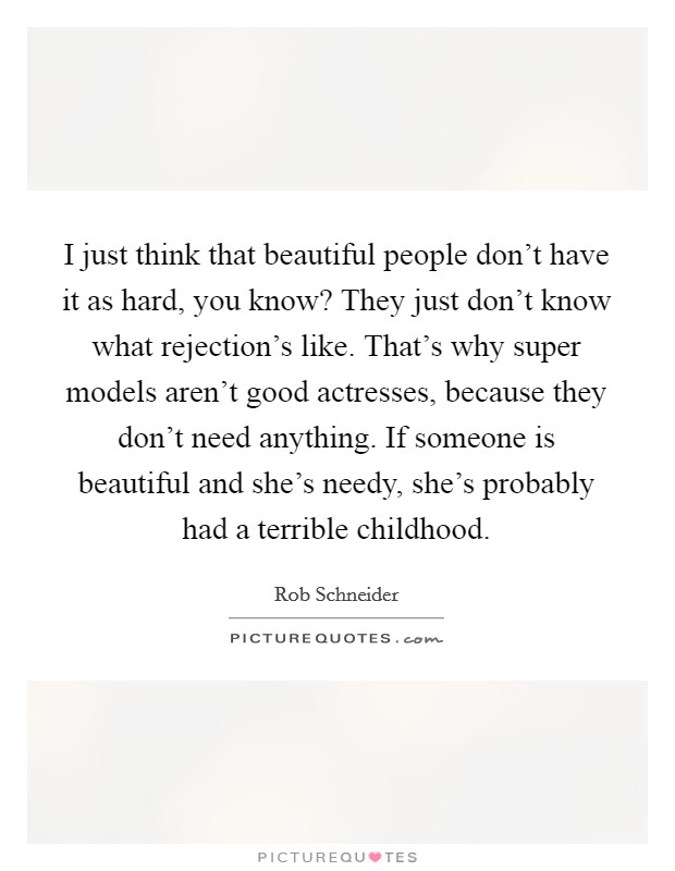 I just think that beautiful people don't have it as hard, you know? They just don't know what rejection's like. That's why super models aren't good actresses, because they don't need anything. If someone is beautiful and she's needy, she's probably had a terrible childhood. Picture Quote #1