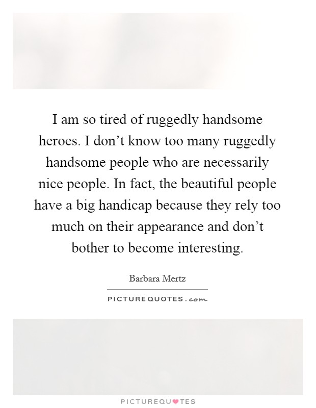 I am so tired of ruggedly handsome heroes. I don't know too many ruggedly handsome people who are necessarily nice people. In fact, the beautiful people have a big handicap because they rely too much on their appearance and don't bother to become interesting. Picture Quote #1