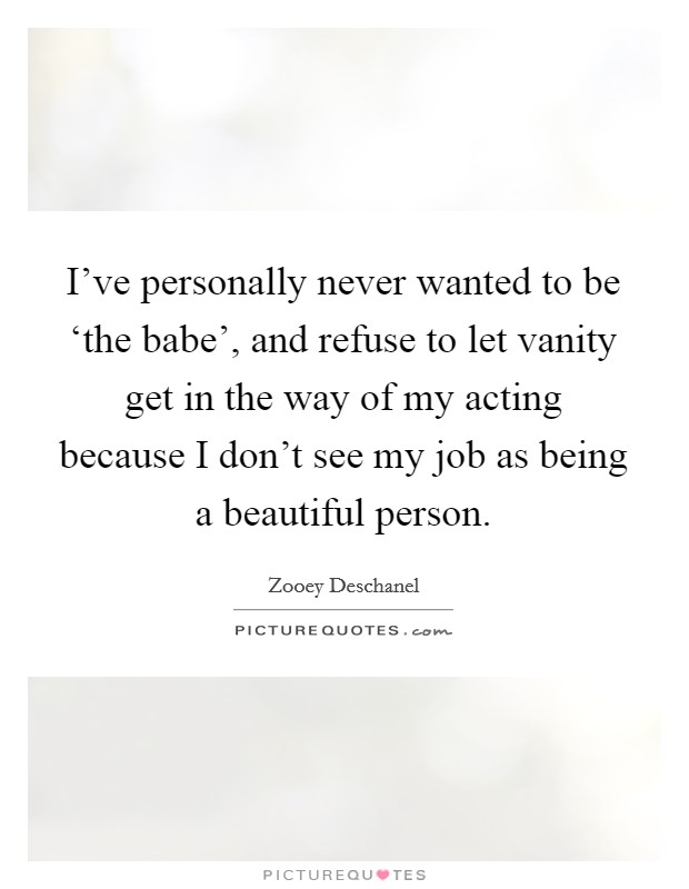 I've personally never wanted to be ‘the babe', and refuse to let vanity get in the way of my acting because I don't see my job as being a beautiful person. Picture Quote #1