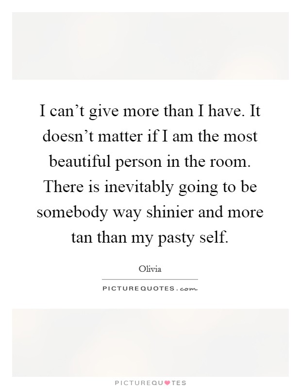 I can't give more than I have. It doesn't matter if I am the most beautiful person in the room. There is inevitably going to be somebody way shinier and more tan than my pasty self. Picture Quote #1