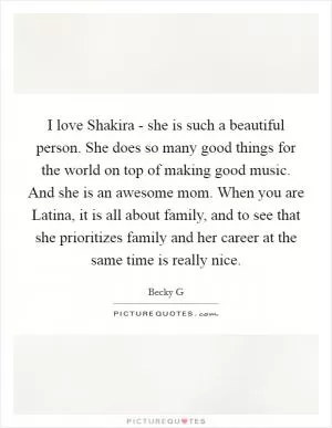 I love Shakira - she is such a beautiful person. She does so many good things for the world on top of making good music. And she is an awesome mom. When you are Latina, it is all about family, and to see that she prioritizes family and her career at the same time is really nice Picture Quote #1