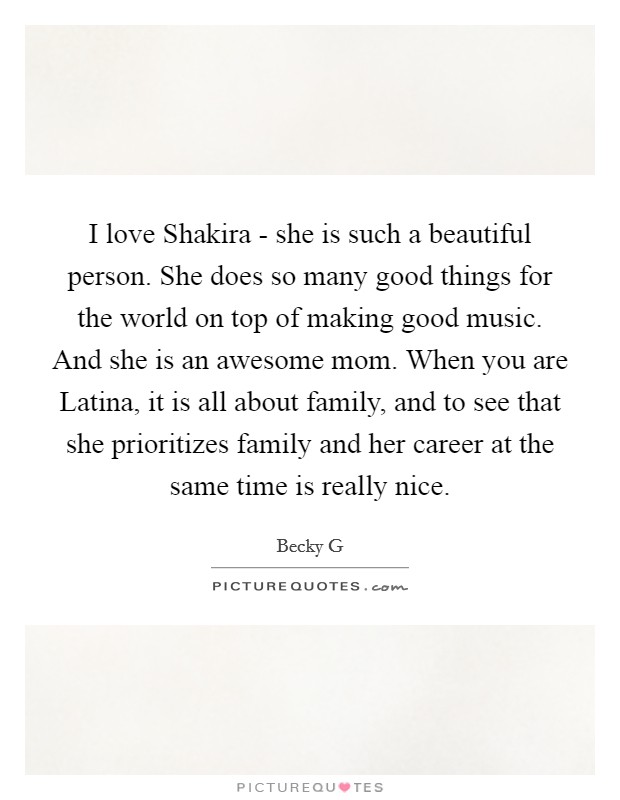 I love Shakira - she is such a beautiful person. She does so many good things for the world on top of making good music. And she is an awesome mom. When you are Latina, it is all about family, and to see that she prioritizes family and her career at the same time is really nice. Picture Quote #1