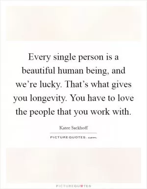 Every single person is a beautiful human being, and we’re lucky. That’s what gives you longevity. You have to love the people that you work with Picture Quote #1