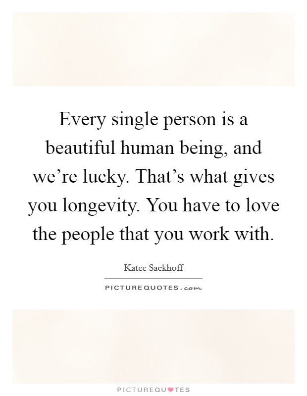 Every single person is a beautiful human being, and we're lucky. That's what gives you longevity. You have to love the people that you work with. Picture Quote #1