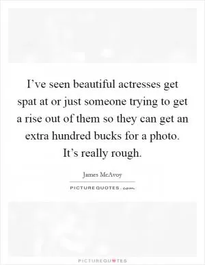 I’ve seen beautiful actresses get spat at or just someone trying to get a rise out of them so they can get an extra hundred bucks for a photo. It’s really rough Picture Quote #1