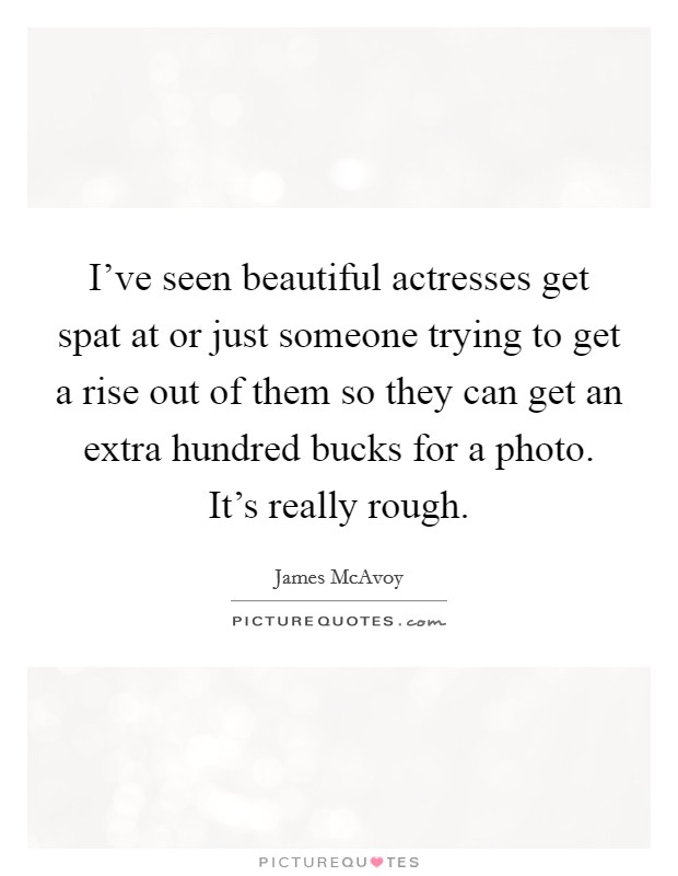 I've seen beautiful actresses get spat at or just someone trying to get a rise out of them so they can get an extra hundred bucks for a photo. It's really rough. Picture Quote #1