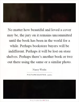 No matter how beautiful and loved a cover may be, the jury on it remains uncommitted until the book has been in the world for a while. Perhaps bookstore buyers will be indifferent. Perhaps it will be lost on store shelves. Perhaps there’s another book or two out there using the same or a similar photo Picture Quote #1