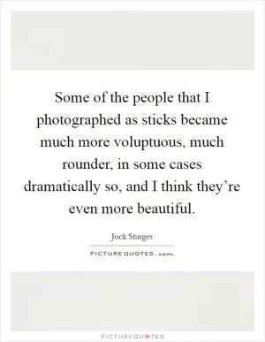 Some of the people that I photographed as sticks became much more voluptuous, much rounder, in some cases dramatically so, and I think they’re even more beautiful Picture Quote #1