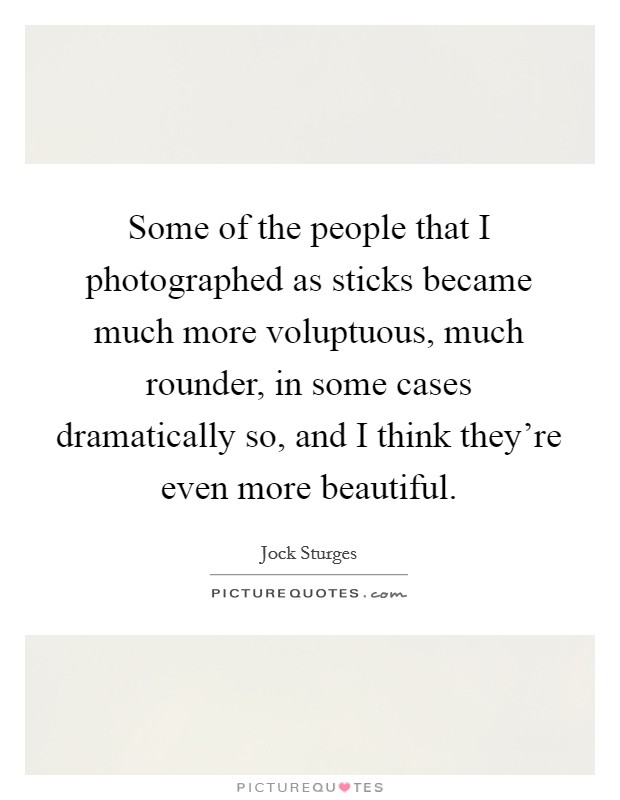 Some of the people that I photographed as sticks became much more voluptuous, much rounder, in some cases dramatically so, and I think they're even more beautiful. Picture Quote #1