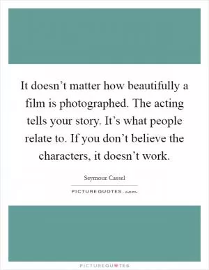 It doesn’t matter how beautifully a film is photographed. The acting tells your story. It’s what people relate to. If you don’t believe the characters, it doesn’t work Picture Quote #1