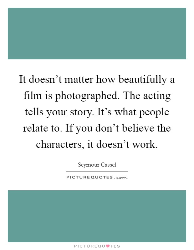 It doesn't matter how beautifully a film is photographed. The acting tells your story. It's what people relate to. If you don't believe the characters, it doesn't work. Picture Quote #1