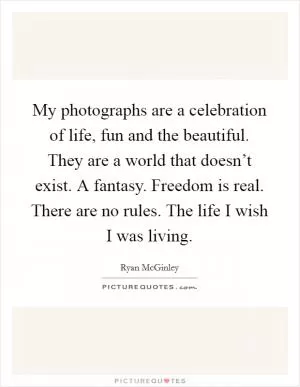 My photographs are a celebration of life, fun and the beautiful. They are a world that doesn’t exist. A fantasy. Freedom is real. There are no rules. The life I wish I was living Picture Quote #1