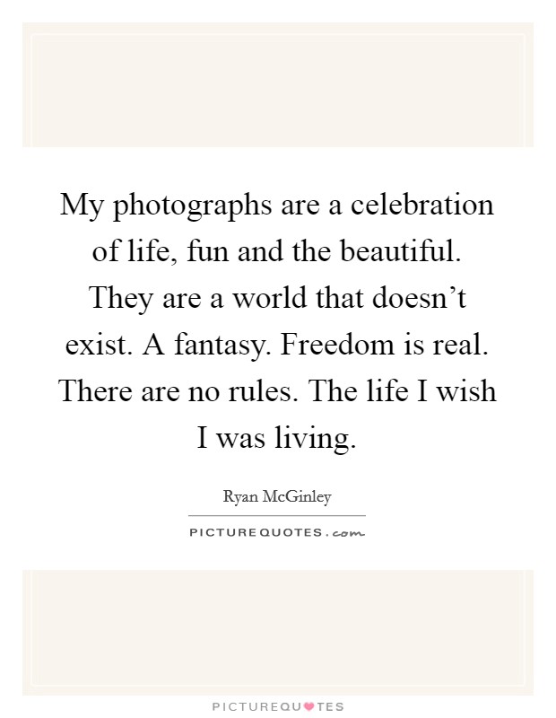 My photographs are a celebration of life, fun and the beautiful. They are a world that doesn't exist. A fantasy. Freedom is real. There are no rules. The life I wish I was living. Picture Quote #1