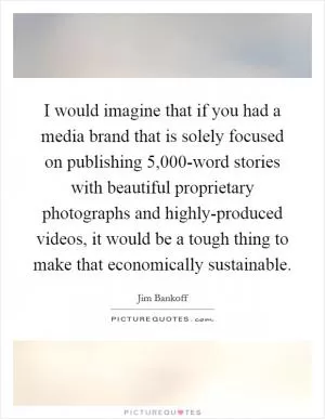 I would imagine that if you had a media brand that is solely focused on publishing 5,000-word stories with beautiful proprietary photographs and highly-produced videos, it would be a tough thing to make that economically sustainable Picture Quote #1