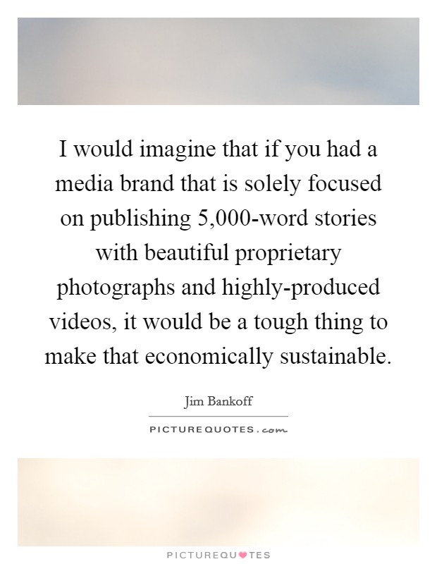 I would imagine that if you had a media brand that is solely focused on publishing 5,000-word stories with beautiful proprietary photographs and highly-produced videos, it would be a tough thing to make that economically sustainable. Picture Quote #1