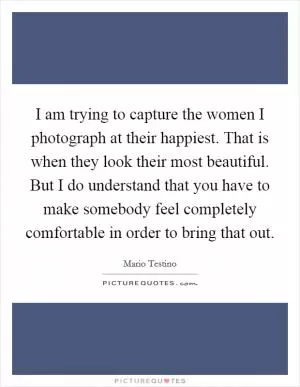 I am trying to capture the women I photograph at their happiest. That is when they look their most beautiful. But I do understand that you have to make somebody feel completely comfortable in order to bring that out Picture Quote #1