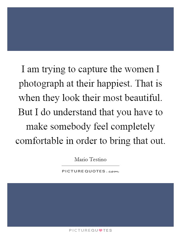 I am trying to capture the women I photograph at their happiest. That is when they look their most beautiful. But I do understand that you have to make somebody feel completely comfortable in order to bring that out. Picture Quote #1