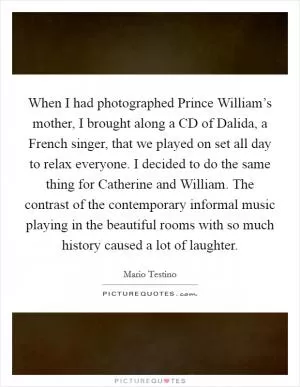 When I had photographed Prince William’s mother, I brought along a CD of Dalida, a French singer, that we played on set all day to relax everyone. I decided to do the same thing for Catherine and William. The contrast of the contemporary informal music playing in the beautiful rooms with so much history caused a lot of laughter Picture Quote #1