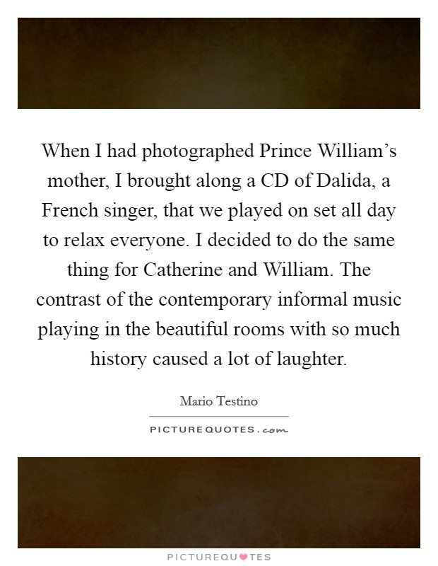 When I had photographed Prince William's mother, I brought along a CD of Dalida, a French singer, that we played on set all day to relax everyone. I decided to do the same thing for Catherine and William. The contrast of the contemporary informal music playing in the beautiful rooms with so much history caused a lot of laughter. Picture Quote #1