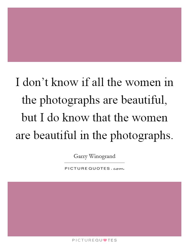 I don't know if all the women in the photographs are beautiful, but I do know that the women are beautiful in the photographs. Picture Quote #1