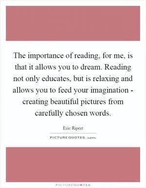The importance of reading, for me, is that it allows you to dream. Reading not only educates, but is relaxing and allows you to feed your imagination - creating beautiful pictures from carefully chosen words Picture Quote #1