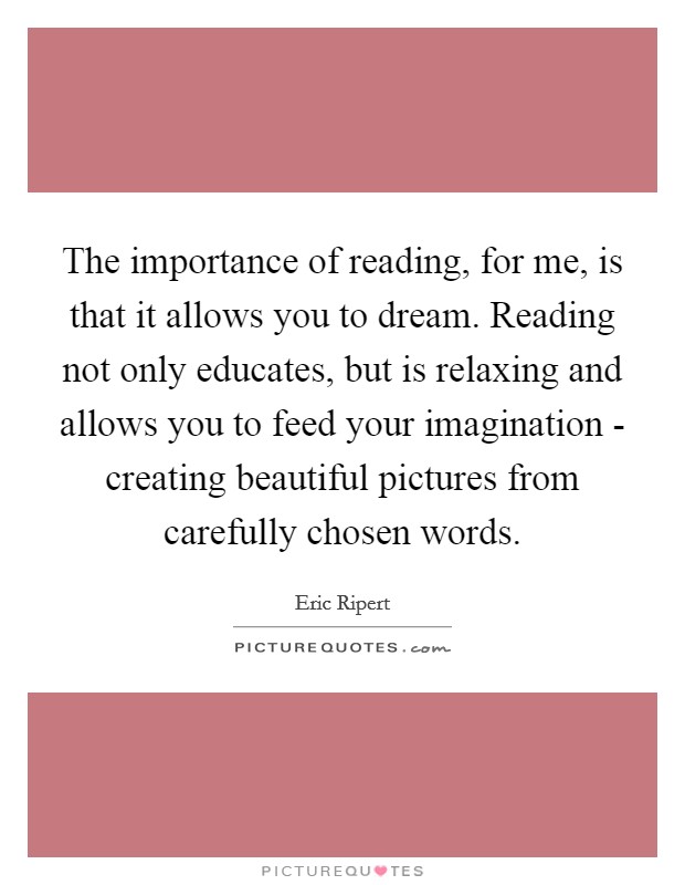 The importance of reading, for me, is that it allows you to dream. Reading not only educates, but is relaxing and allows you to feed your imagination - creating beautiful pictures from carefully chosen words. Picture Quote #1