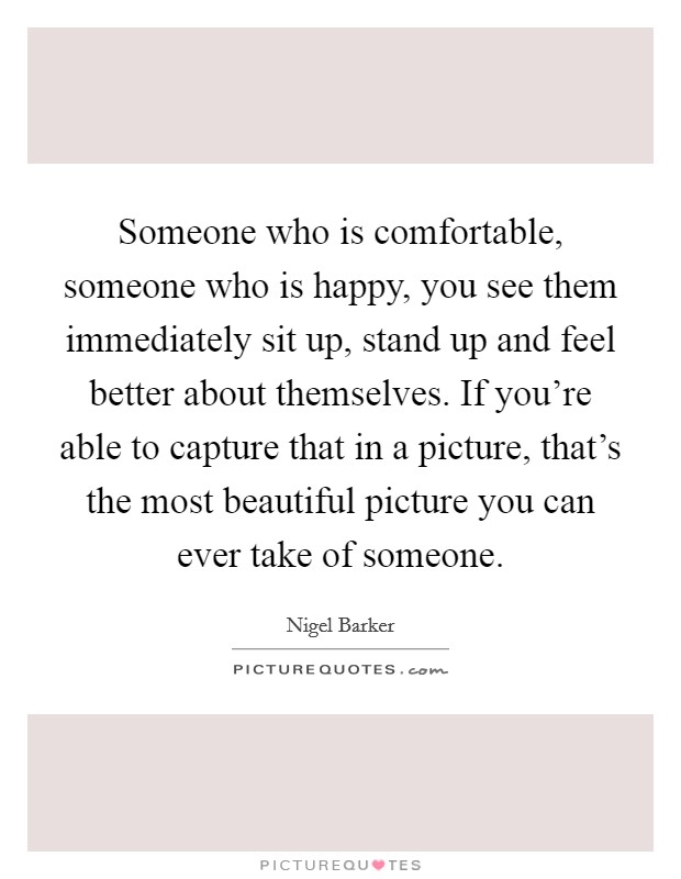 Someone who is comfortable, someone who is happy, you see them immediately sit up, stand up and feel better about themselves. If you're able to capture that in a picture, that's the most beautiful picture you can ever take of someone. Picture Quote #1